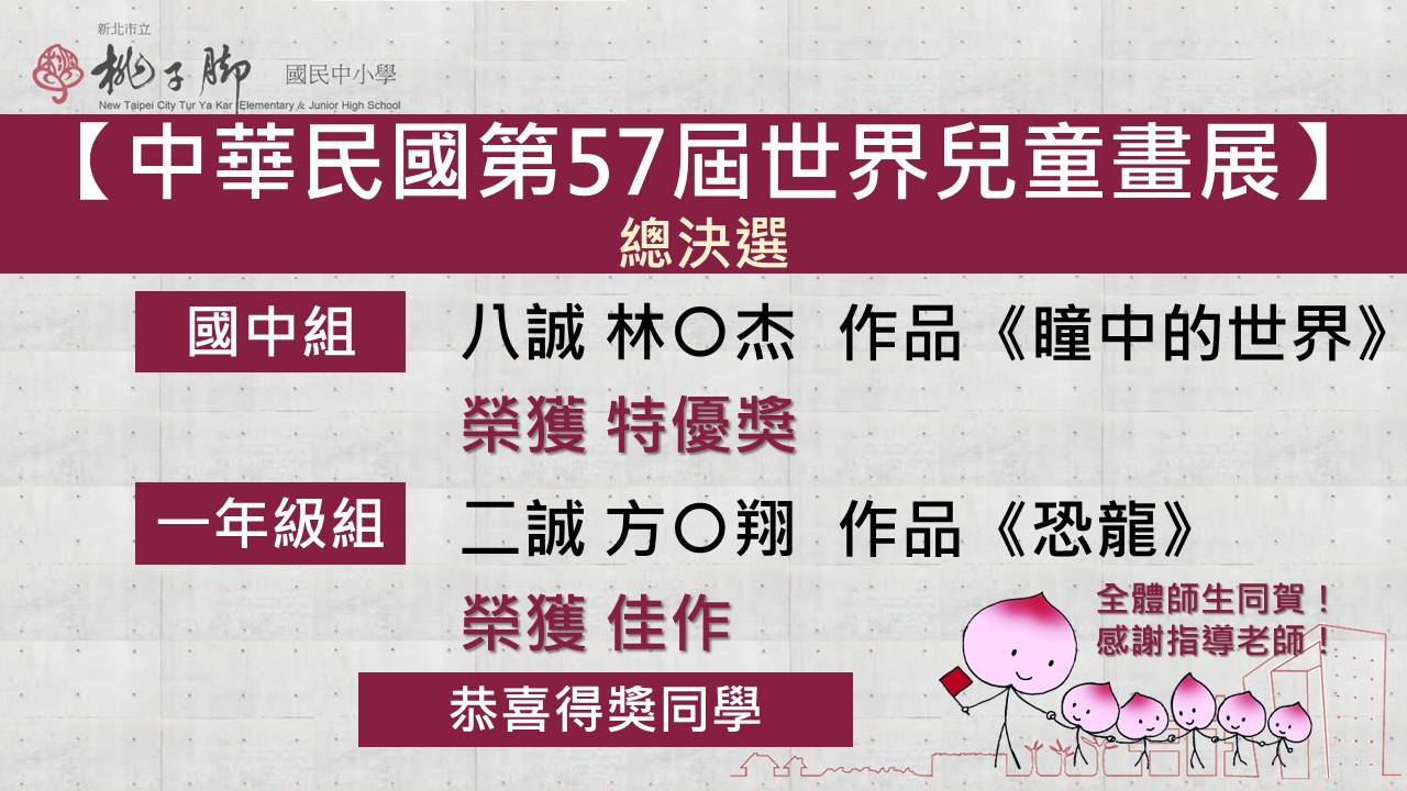 新北市立桃子腳國民中小學「中華民國第57屆世界兒童畫展」總決選獲獎，國中組：八誠 林○傑 同學，以作品《瞳中的世界》榮獲特優獎。  一年級組：二誠 方○翔 同學，以作品《恐龍》榮獲佳作。
