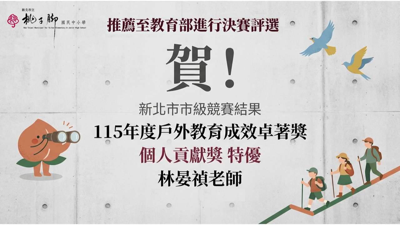 這張圖片是桃子腳國民中小學發佈的喜報，慶祝校內老師在戶外教育領域獲得市級最高榮譽，並獲得推薦進入全國決賽。  以下是圖片內容的詳細說明：  ## 獲獎與推薦資訊 獲獎人： 林晏禎 老師  競賽結果： 新北市市級競賽 「115 年度戶外教育成效卓著獎」  獲獎等第： 個人貢獻獎 特優  後續動態： 獲推薦至教育部進行全國決賽評選。  ## 視覺設計要素 學校標誌： 左上角標有「新北市立桃子腳國民中小學」的校名與校徽。  設計風格： 背景採用簡約的清水模質感（灰色水泥牆），整體氛圍沈穩且專業。  吉祥物與插圖：  左側： 桃子腳的吉祥物「小桃子」拿著望遠鏡遠眺，象徵戶外教育的探索精神。  右下角： 三位穿著登山裝備、手持登山杖的小朋友正向上攀登，呼應「戶外教育」的主題。  右上角： 兩隻飛翔的小鳥，增添了自然與自由的視覺意象。  這張海報肯定了林晏禎老師在推動學生走出教室、體驗自然教育上的卓越貢獻。