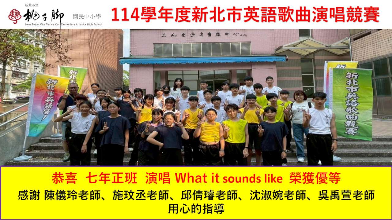 這張圖片是慶祝 桃子腳國民中小學 學生參加 「114 學年度新北市英語歌曲演唱競賽」 獲得佳績的賀報。  以下是圖片內容的詳細說明：  ## 獲獎資訊 獲獎班級： 七年正班  演唱曲目： 《What it sounds like》  獲得獎項： 優等  ## 指導師資團隊 海報下方特別感謝了五位老師的辛勤指導，展現了強大的教學陣容：  陳儀玲老師  施玫丞老師  邱倩璿老師  沈淑婉老師  吳禹萱老師  ## 畫面內容與設計 團體合照： 畫面中央是七年正班參賽學生的合照，地點位於比賽會場（三和青少年音樂中心）外。學生穿著表演服裝（包含深藍色、白色與螢光黃色的背心造型），精神奕奕地在階梯上留影。  背景旗幟： 兩側立有「新北市英語歌曲競賽」的彩色活動旗幟。  設計風格：  左上角同樣標有桃子腳國民中小學的校徽。  上方標題採用醒目的紅字。  下方賀詞區域使用亮黃色底塊搭配紅字與黑字，視覺對比強烈且喜氣，充滿慶賀氛圍。  這份榮譽體現了桃子腳學生在英語學習與藝術表現上的均衡發展。